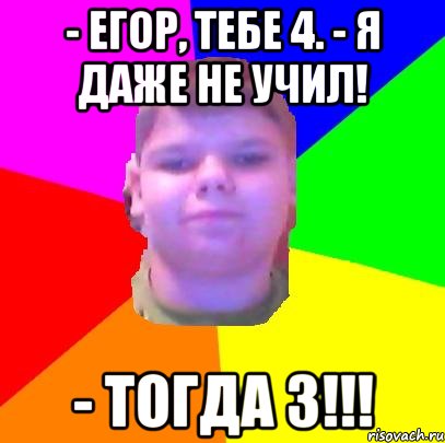 - Егор, тебе 4. - Я даже не учил! - тогда 3!!!