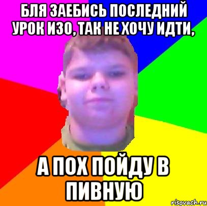 Бля заебись последний урок изо, так не хочу идти, а пох пойду в пивную