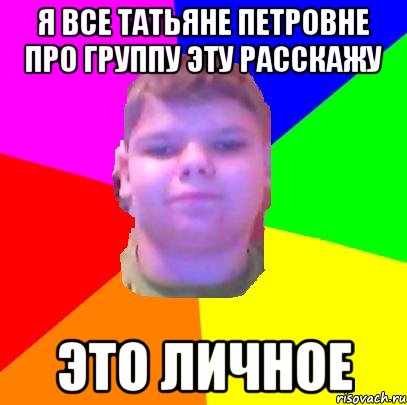 я все татьяне петровне про группу эту расскажу это личное