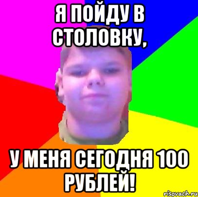 Я пойду в столовку, у меня сегодня 100 рублей!