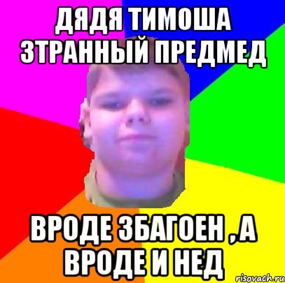 дядя тимоша зтранный предмед вроде збагоен , а вроде и нед