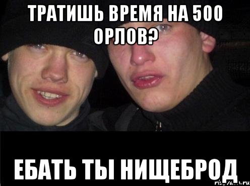 тратишь время на 500 орлов? ебать ты нищеброд