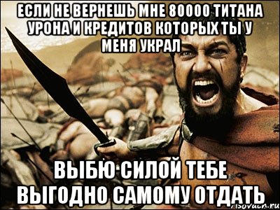 если не вернешь мне 80000 титана урона и кредитов которых ты у меня украл выбю силой тебе выгодно самому отдать, Мем Это Спарта