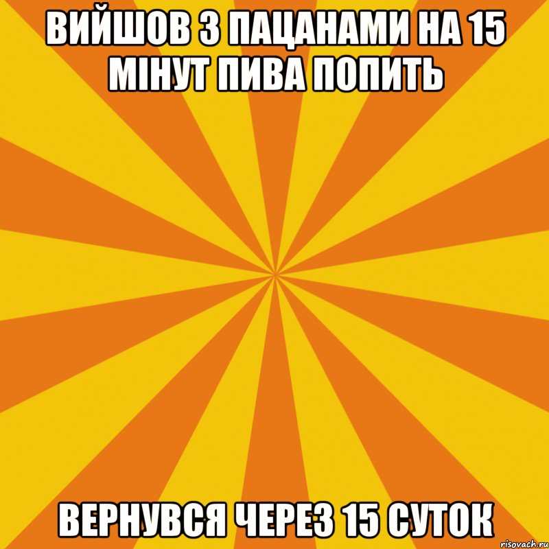 ВИЙШОВ З ПАЦАНАМИ НА 15 МIНУТ ПИВА ПОПИТЬ ВЕРНУВСЯ ЧЕРЕЗ 15 СУТОК