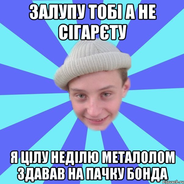 Залупу тобі а не сігарєту Я цілу неділю металолом здавав на пачку бонда
