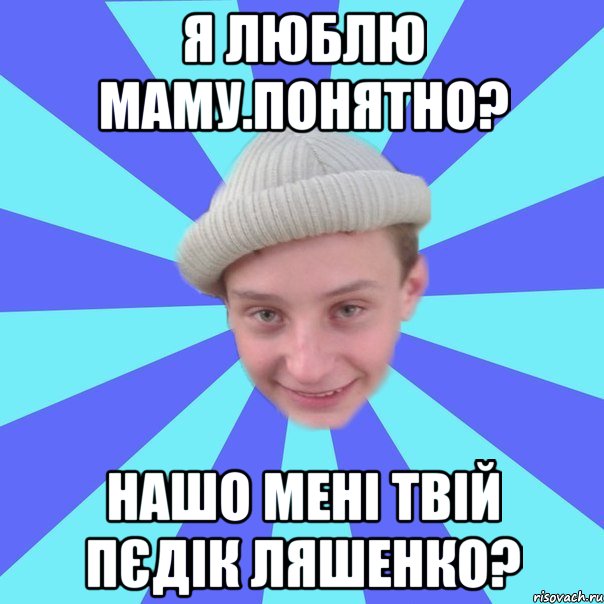 Я люблю маму.понятно? Нашо мені твій пєдік Ляшенко?