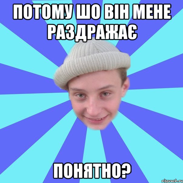 Потому шо він мене раздражає понятно?