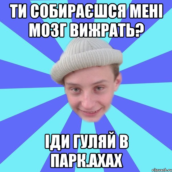 Ти собираєшся мені мозг вижрать? іди гуляй в парк.ахах