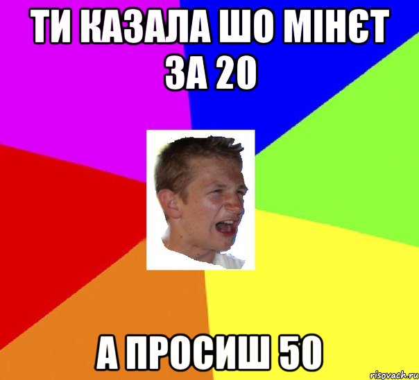 ти казала шо мінєт за 20 а просиш 50