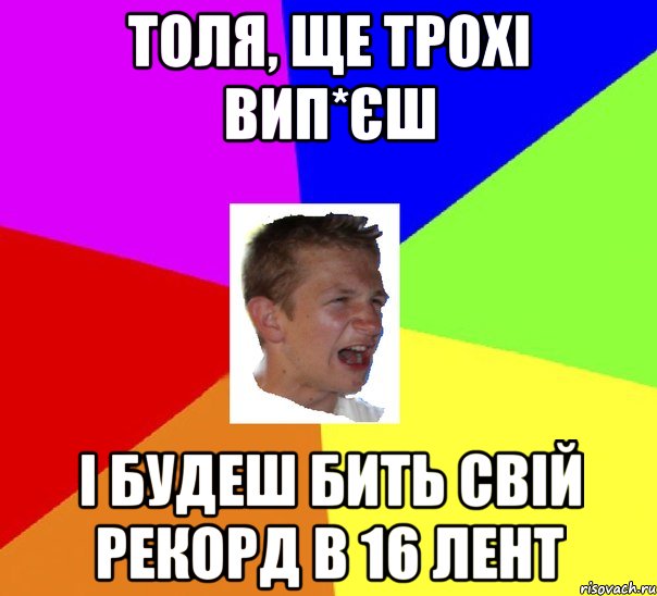 толя, ще трохі вип*єш і будеш бить свій рекорд в 16 лент