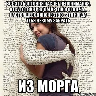 всё это болтовня насчёт непонимания, отсутствия рядом крепкого плеча... Настоящее одиночество - это когда тебя некому забрать из морга