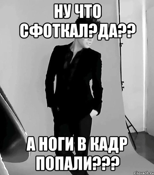 ну что сфоткал?да?? а ноги в кадр попали???