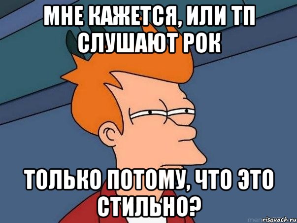 мне кажется, или тп слушают рок только потому, что это стильно?, Мем  Фрай (мне кажется или)