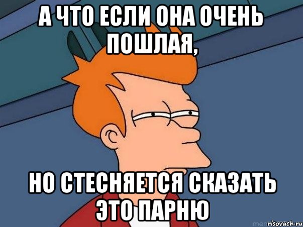 а что если она очень пошлая, но стесняется сказать это парню, Мем  Фрай (мне кажется или)