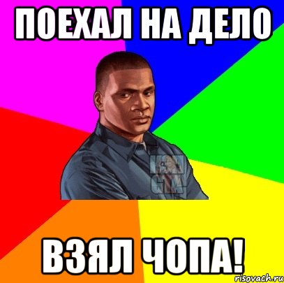 Поехал на дело Взял Чопа!