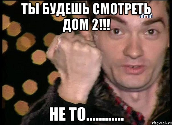 ты будешь смотреть дом 2!!! не то............