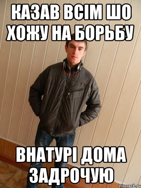 казав всім шо хожу на борьбу внатурі дома задрочую