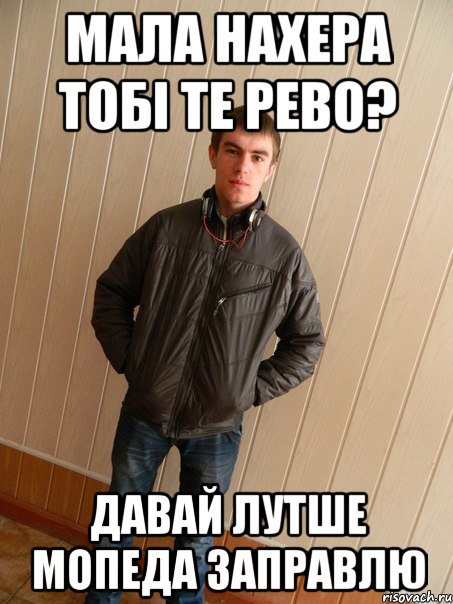 мала нахера тобі те рево? давай лутше мопеда заправлю