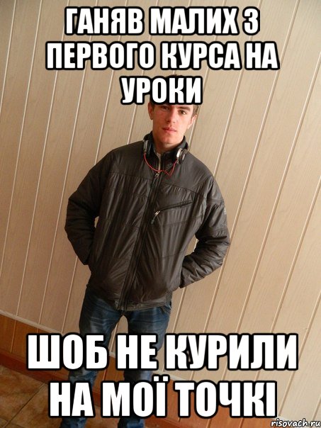 ганяв малих з первого курса на уроки шоб не курили на мої точкі
