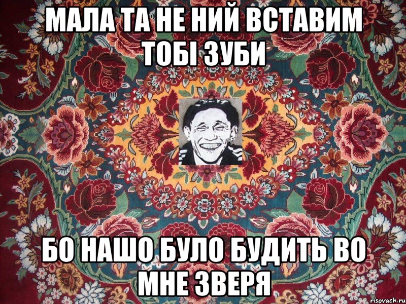 мала та не ний вставим тобі зуби бо нашо було будить во мне зверя