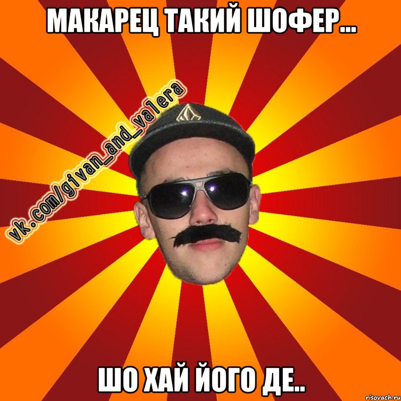 макарец такий шофер... шо хай його де..