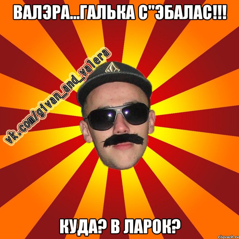 валэра...галька с"эбалас!!! куда? в ларок?