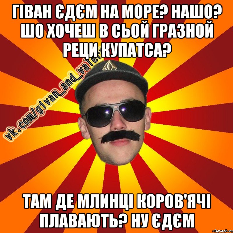 гіван єдєм на море? нашо? шо хочеш в сьой гразной реци купатса? там де млинці коров'ячі плавають? ну єдєм