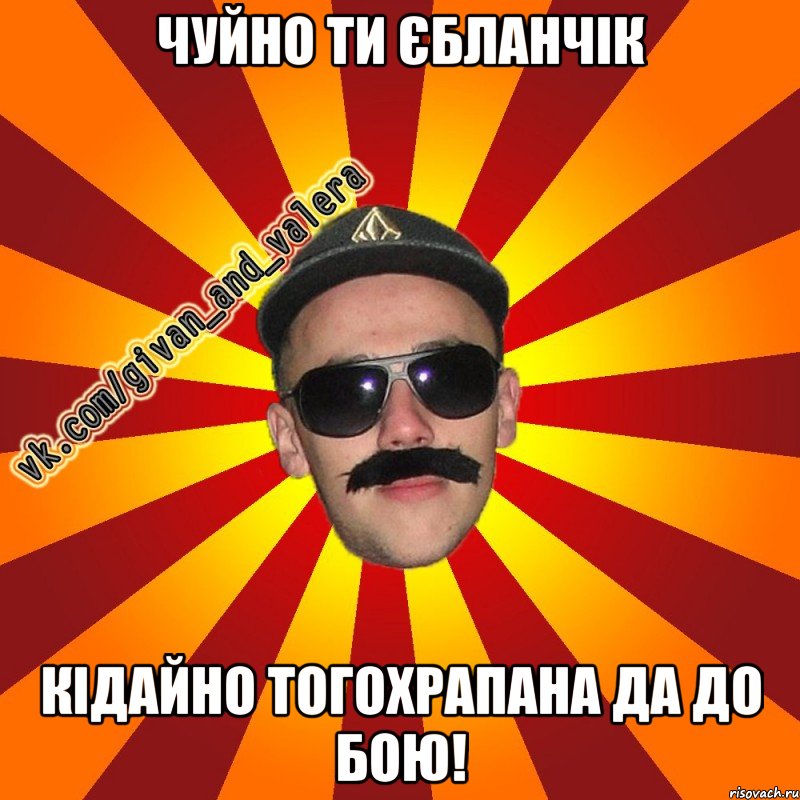 Чуйно ти єбланчік кідайно тогохрапана да до бою!