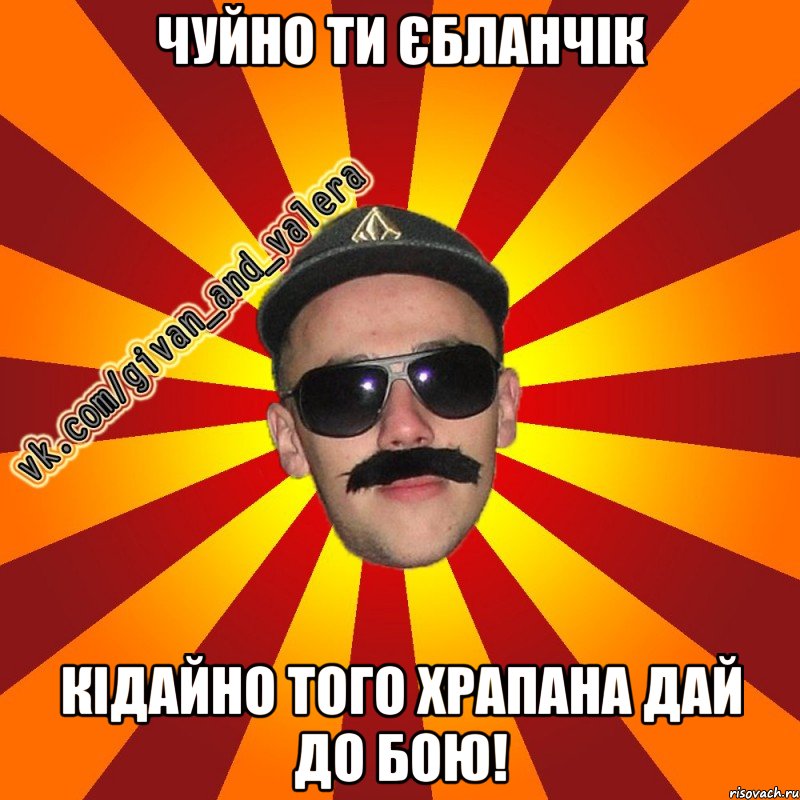 Чуйно ти єбланчік кідайно того храпана дай до бою!