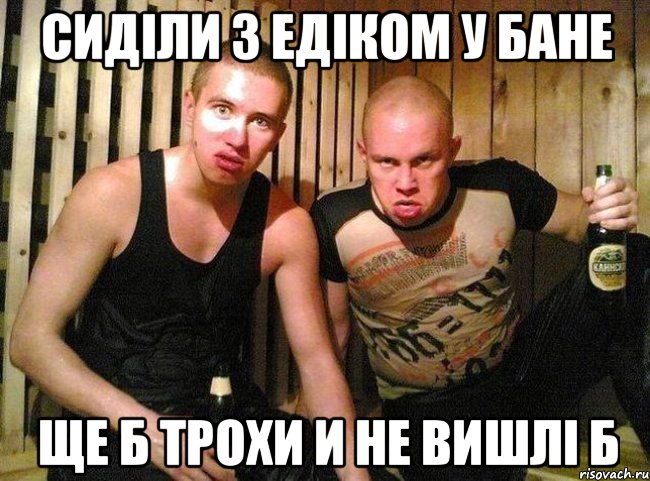 сиділи з едіком у бане ще б трохи и не вишлі б