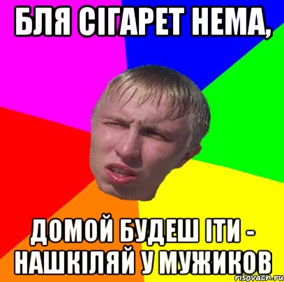 бля сігарет нема, домой будеш іти - нашкіляй у мужиков