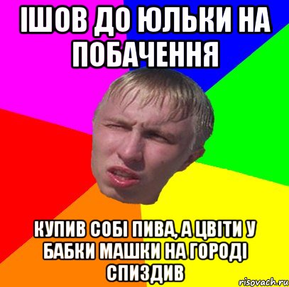 ішов до юльки на побачення купив собі пива, а цвіти у бабки машки на городі спиздив
