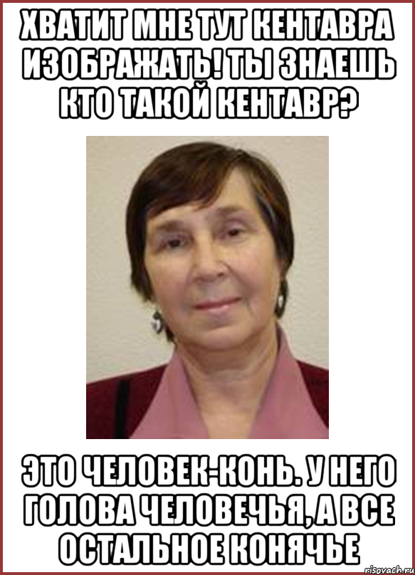 Хватит мне тут кентавра изображать! Ты знаешь кто такой кентавр? Это человек-конь. У него голова человечья, а все остальное конячье