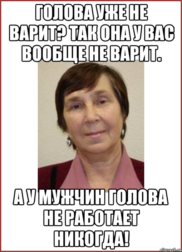 Голова уже не варит? Так она у вас вообще не варит. А у мужчин голова не работает никогда!