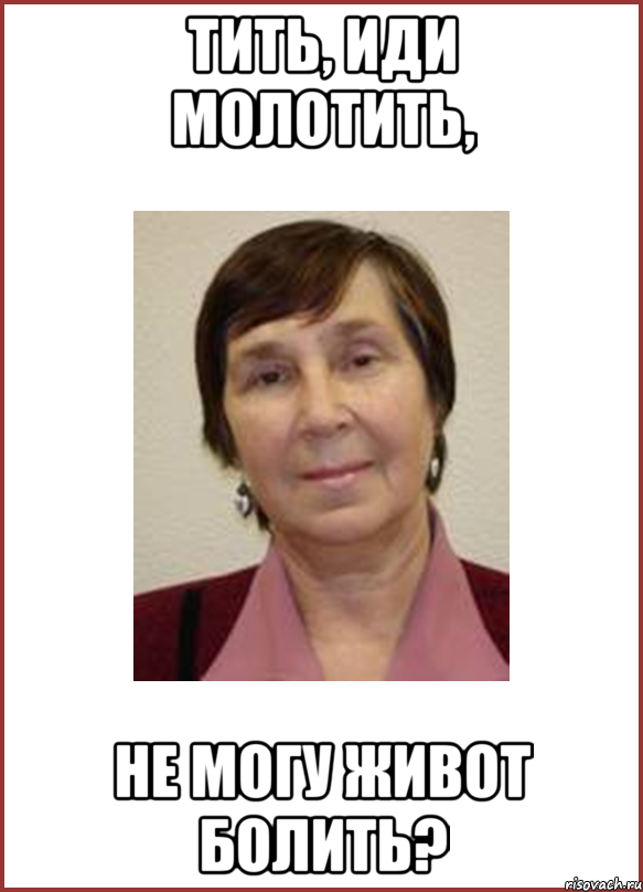 Тить, иди молотить, не могу живот болить?