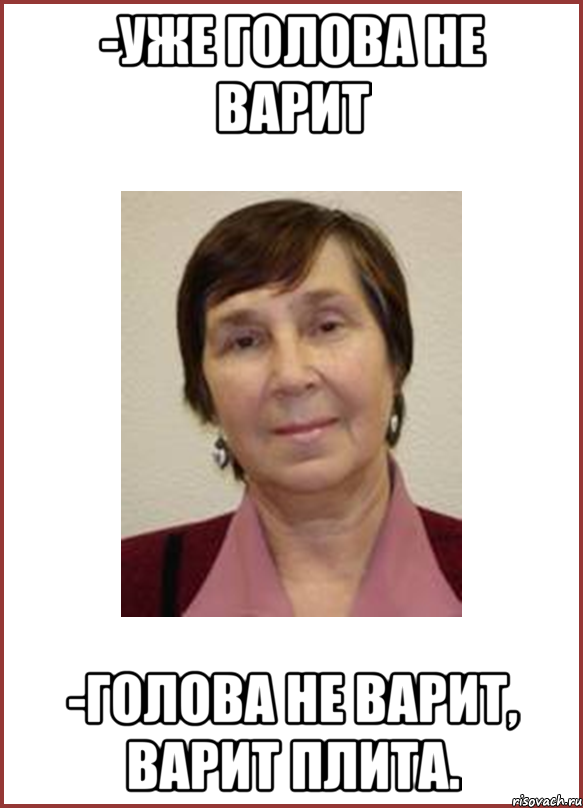 -Уже голова не варит -Голова не варит, варит плита.