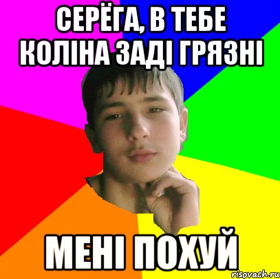 Серёга, в тебе колiна задi грязнi Менi похуй