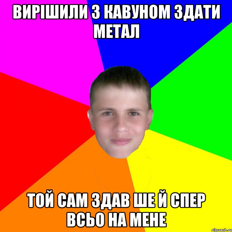 вирішили з кавуном здати метал той сам здав ше й спер всьо на мене