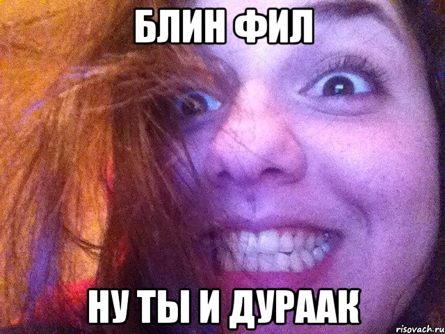 блин фил ну ты и дураак