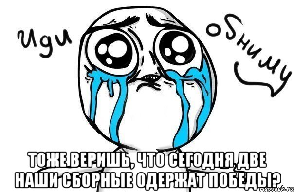  тоже веришь, что сегодня две наши сборные одержат победы?, Мем Иди обниму