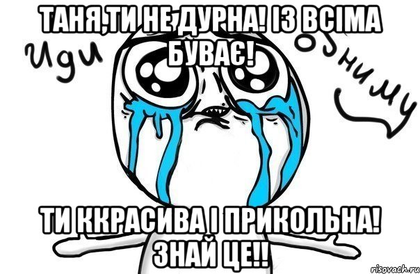 Таня,ти не дурна! із всіма буває! Ти ккрасива і прикольна! Знай це!!, Мем Иди обниму