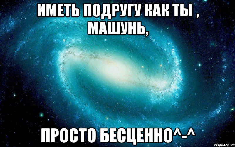 ИМЕТЬ ПОДРУГУ КАК ТЫ , МАШУНЬ, ПРОСТО БЕСЦЕННО^-^