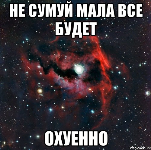 НЕ СУМУЙ МАЛА ВСЕ БУДЕТ ОХУЕННО