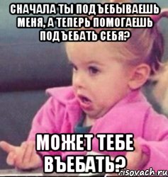 Сначала ты подъебываешь меня, а теперь помогаешь подъебать себя? Может тебе въебать?