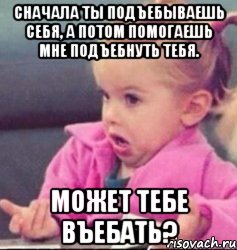 Сначала ты подъебываешь себя, а потом помогаешь мне подъебнуть тебя. Может тебе въебать?