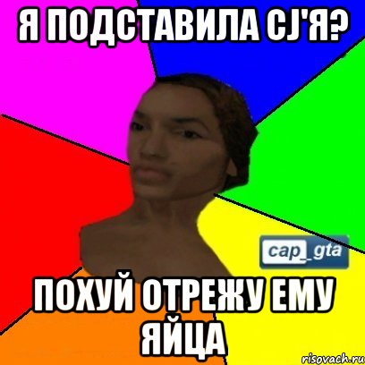 я подставила cj'я? похуй отрежу ему яйца