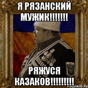 я рязанский мужик!!! ряжуся казаков!!!