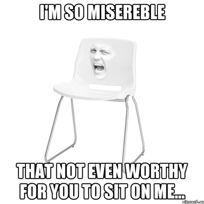 I'M SO MISEREBLE That not even worthy for you to sit on me...