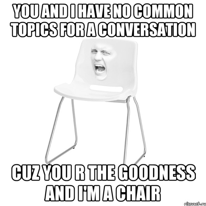 you and i have no common topics for a conversation cuz you r the goodness and i'm a chair