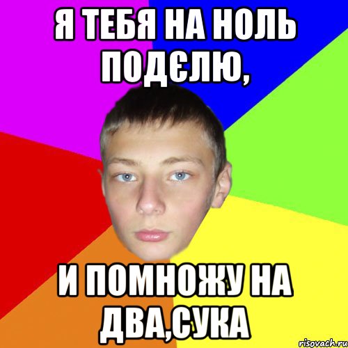 Я тебя на ноль подєлю, и помножу на два,сука